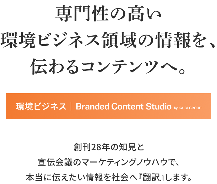 専門の高い環境ビジネス領域の情報を、 伝わるコンテンツへ。 環境ビジネス｜ Branded Content Studio by KAIGI GROUP 創刊28年の知見と宣伝会議のマーケティングノウハウで、 本当に伝えたい情報を社会へ『翻訳』します。